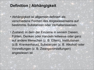 Definition | Abhängigkeit
• Abhängigkeit ist allgemein definiert als:
verschiedene Formen des Angewiesenseins auf
bestimmte Substanzen oder Verhaltensweisen.
• Zustand, in dem der Einzelne in seinem Dasein,
Fühlen, Denken oder Handeln teilweise oder ganz
auf andere Menschen (z. B. Eltern), Institutionen
(z.B. Krankenhaus), Substanzen (z. B. Alkohol) oder
Vorstellungen (z. B. Zwangsvorstellungen)
angewiesen ist
 