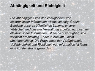 Abhängigkeit und Richtigkeit
Die Abhängigkeit von der Verfügbarkeit von
elektronischer Information wächst ständig. Ganze
Bereiche unseres öffentlichen Lebens, unserer
Wirtschaft und unserer Verwaltung arbeiten nur noch mit
elektronischer Information. Ist sie nicht verfügbar, sind
wir nicht arbeitsfähig – oder in Zukunft – nicht
überlebensfähig. Die Frage nach der Verfügbarkeit,
Vollständigkeit und Richtigkeit von Information ist längst
eine Existenzfrage geworden.
 