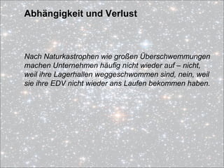 Abhängigkeit und Verlust
Nach Naturkastrophen wie großen Überschwemmungen
machen Unternehmen häufig nicht wieder auf – nicht,
weil ihre Lagerhallen weggeschwommen sind, nein, weil
sie ihre EDV nicht wieder ans Laufen bekommen haben.
 