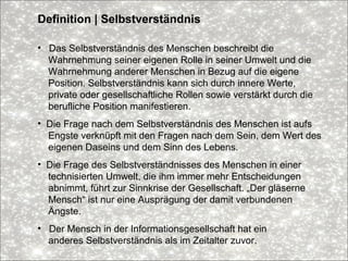 Definition | Selbstverständnis
• Das Selbstverständnis des Menschen beschreibt die
Wahrnehmung seiner eigenen Rolle in seiner Umwelt und die
Wahrnehmung anderer Menschen in Bezug auf die eigene
Position. Selbstverständnis kann sich durch innere Werte,
private oder gesellschaftliche Rollen sowie verstärkt durch die
berufliche Position manifestieren.
• Die Frage nach dem Selbstverständnis des Menschen ist aufs
Engste verknüpft mit den Fragen nach dem Sein, dem Wert des
eigenen Daseins und dem Sinn des Lebens.
• Die Frage des Selbstverständnisses des Menschen in einer
technisierten Umwelt, die ihm immer mehr Entscheidungen
abnimmt, führt zur Sinnkrise der Gesellschaft. „Der gläserne
Mensch“ ist nur eine Ausprägung der damit verbundenen
Ängste.
• Der Mensch in der Informationsgesellschaft hat ein
anderes Selbstverständnis als im Zeitalter zuvor.
 