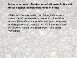 Informations- und Telekommunikationstechnik stellt
unser eigenes Selbstverständnis in Frage
Elektronische Information durchdringt alle unsere
Lebensbereiche, steuert unsere Autos, identifiziert
unsere Einkäufe, kommuniziert mit Waschmaschine
und Bügelautomat, verfolgt uns als Rattenschwanz
im Internet, macht uns transparent - und damit
verletzlich.
 