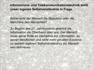 Informations- und Telekommunikationstechnik stellt
unser eigenes Selbstverständnis in Frage
Beherrscht der Mensch die Maschine oder die
Maschine den Menschen?
Zu Beginn des 21. Jahrhunderts gewinnt die
Information die Oberhand über uns. Der Mensch
muss seine Rolle im Verhältnis zur Information, zu
seiner beruflichen und nicht mehr privaten Existenz,
zu seinem eigenen Selbstverständnis als Mensch
neu definieren.
 