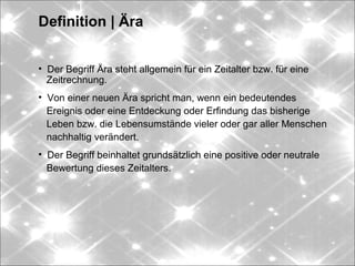 Definition | Ära
• Der Begriff Ära steht allgemein für ein Zeitalter bzw. für eine
Zeitrechnung.
• Von einer neuen Ära spricht man, wenn ein bedeutendes
Ereignis oder eine Entdeckung oder Erfindung das bisherige
Leben bzw. die Lebensumstände vieler oder gar aller Menschen
nachhaltig verändert.
• Der Begriff beinhaltet grundsätzlich eine positive oder neutrale
Bewertung dieses Zeitalters.
 