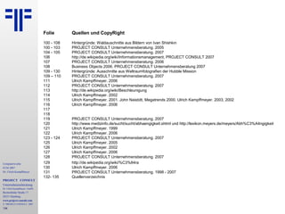 Computerwoche
ECM 2007
Dr. Ulrich Kampffmeyer
PROJECT CONSULT
Unternehmensberatung
Dr. Ulrich Kampffmeyer GmbH
Breitenfelder Straße 17
20251 Hamburg
www.project-consult.com
© PROJECT CONSULT 2007
134
Folie Quellen und CopyRight
100 - 108 Hintergründe: Waldauschnitte aus Bildern von Ivan Shishkin
100 - 103 PROJECT CONSULT Unternehmensberatung. 2005
104 - 105 PROJECT CONSULT Unternehmensberatung. 2007
106 http://de.wikipedia.org/wiki/Informationsmanagement, PROJECT CONSULT 2007
107 PROJECT CONSULT Unternehmensberatung. 2006
108 Business Objects 2006. PROJECT CONSULT Unternehmensberatung 2007
109 - 130 Hintergründe: Ausschnitte aus Weltraumfotografien der Hubble Mission
109 – 110 PROJECT CONSULT Unternehmensberatung. 2007
111 Ulrich Kampffmeyer. 2006
112 PROJECT CONSULT Unternehmensberatung. 2007
113 http://de.wikipedia.org/wiki/Beschleunigung
114 Ulrich Kampffmeyer. 2002
115 Ulrich Kampffmeyer. 2001. John Naisbitt, Megatrends 2000. Ulrich Kampffmeyer. 2003, 2002
116 Ulrich Kampffmeyer. 2006
117
118
119 PROJECT CONSULT Unternehmensberatung. 2007
120 http://www.medizinfo.de/sucht/sucht/abhaengigkeit.shtml und http://lexikon.meyers.de/meyers/Abh%C3%A4ngigkeit
121 Ulrich Kampffmeyer. 1999
122 Ulrich Kampffmeyer. 2006
123 - 124 PROJECT CONSULT Unternehmensberatung. 2007
125 Ulrich Kampffmeyer. 2005
126 Ulrich Kampffmeyer. 2002
127 Ulrich Kampffmeyer. 2006
128 PROJECT CONSULT Unternehmensberatung. 2007
129 http://de.wikipedia.org/wiki/%C3%84ra
130 Ulrich Kampffmeyer. 2006
131 PROJECT CONSULT Unternehmensberatung. 1998 - 2007
132- 135 Quellenverzeichnis
 