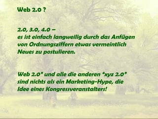 Web 2.0 ?
2.0, 3.0, 4.0 –
es ist einfach langweilig durch das Anfügen
von Ordnungsziffern etwas vermeintlich
Neues zu postulieren.
Web 2.0” und alle die anderen “xyz 2.0”
sind nichts als ein Marketing-Hype, die
Idee eines Kongressveranstalters!
 