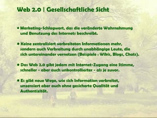 Web 2.0 | Gesellschaftliche Sicht
• Marketing-Schlagwort, das die veränderte Wahrnehmung
und Benutzung des Internets beschreibt.
• Keine zentralisiert verbreiteten Informationen mehr,
sondern auch Verbreitung durch unabhängige Leute, die
sich untereinander vernetzen (Beispiele : Wikis, Blogs, Chats).
• Das Web 2.0 gibt jedem mit Internet-Zugang eine Stimme,
schneller - aber auch unkontrollierter - als je zuvor.
• Es gibt neue Wege, wie sich Information verbreitet,
unzensiert aber auch ohne gesicherte Qualität und
Authentizität.
 