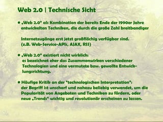 Web 2.0 | Technische Sicht
• „Web 2.0“ als Kombination der bereits Ende der 1990er Jahre
entwickelten Techniken, die durch die große Zahl breitbandiger
Internetzugänge erst jetzt großflächig verfügbar sind.
(z.B. Web-Service-APIs, AJAX, RSS)
• „Web 2.0“ existiert nicht wirklich:
es bezeichnet eher das Zusammenwirken verschiedener
Technologien und eine vermutete bzw. gewollte Entwick-
lungsrichtung.
• Häufige Kritik an der “technologischen Interpretation”:
der Begriff ist unscharf und nahezu beliebig verwendet, um die
Popularität von Angeboten und Techniken zu fördern, oder
neue „Trends“ wichtig und revolutionär erscheinen zu lassen.
 