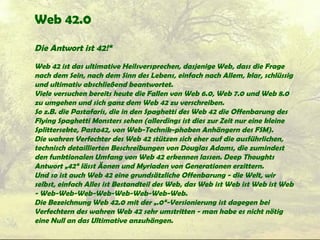 Web 42.0
Die Antwort ist 42!“
Web 42 ist das ultimative Heilsversprechen, dasjenige Web, dass die Frage
nach dem Sein, nach dem Sinn des Lebens, einfach nach Allem, klar, schlüssig
und ultimativ abschließend beantwortet.
Viele versuchen bereits heute die Fallen von Web 6.0, Web 7.0 und Web 8.0
zu umgehen und sich ganz dem Web 42 zu verschreiben.
So z.B. die Pastafaris, die in den Spaghetti des Web 42 die Offenbarung des
Flying Spaghetti Monsters sehen (allerdings ist dies zur Zeit nur eine kleine
Splittersekte, Pasta42, von Web-Technik-phoben Anhängern des FSM).
Die wahren Verfechter des Web 42 stützen sich eher auf die ausführlichen,
technisch detaillierten Beschreibungen von Douglas Adams, die zumindest
den funktionalen Umfang von Web 42 erkennen lassen. Deep Thoughts
Antwort „42“ lässt Äonen und Myriaden von Generationen erzittern.
Und so ist auch Web 42 eine grundsätzliche Offenbarung - die Welt, wir
selbst, einfach Alles ist Bestandteil des Web, das Web ist Web ist Web ist Web
- Web-Web-Web-Web-Web-Web-Web-Web.
Die Bezeichnung Web 42.0 mit der „.0“-Versionierung ist dagegen bei
Verfechtern des wahren Web 42 sehr umstritten - man habe es nicht nötig
eine Null an das Ultimative anzuhängen.
 