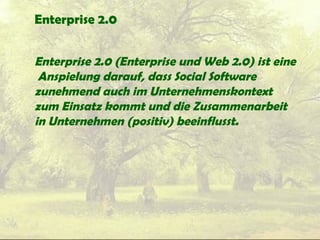 Enterprise 2.0
Enterprise 2.0 (Enterprise und Web 2.0) ist eine
Anspielung darauf, dass Social Software
zunehmend auch im Unternehmenskontext
zum Einsatz kommt und die Zusammenarbeit
in Unternehmen (positiv) beeinflusst.
 