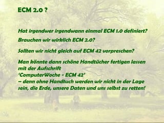 ECM 2.0 ?
Hat irgendwer irgendwann einmal ECM 1.0 definiert?
Brauchen wir wirklich ECM 2.0?
Sollten wir nicht gleich auf ECM 42 vorpreschen?
Man könnte dann schöne Handtücher fertigen lassen
mit der Aufschrift
‘ComputerWoche - ECM 42’
– denn ohne Handtuch werden wir nicht in der Lage
sein, die Erde, unsere Daten und uns selbst zu retten!
 