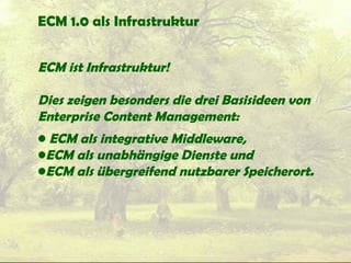 ECM 1.0 als Infrastruktur
ECM ist Infrastruktur!
Dies zeigen besonders die drei Basisideen von
Enterprise Content Management:
• ECM als integrative Middleware,
•ECM als unabhängige Dienste und
•ECM als übergreifend nutzbarer Speicherort.
 
