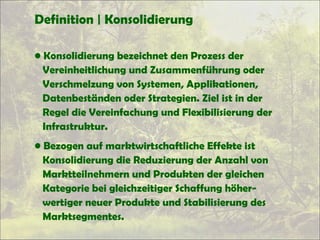 Definition | Konsolidierung
• Konsolidierung bezeichnet den Prozess der
Vereinheitlichung und Zusammenführung oder
Verschmelzung von Systemen, Applikationen,
Datenbeständen oder Strategien. Ziel ist in der
Regel die Vereinfachung und Flexibilisierung der
Infrastruktur.
• Bezogen auf marktwirtschaftliche Effekte ist
Konsolidierung die Reduzierung der Anzahl von
Marktteilnehmern und Produkten der gleichen
Kategorie bei gleichzeitiger Schaffung höher-
wertiger neuer Produkte und Stabilisierung des
Marktsegmentes.
 