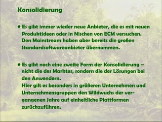 Konsolidierung
• Es gibt immer wieder neue Anbieter, die es mit neuen
Produktideen oder in Nischen von ECM versuchen.
Den Mainstream haben aber bereits die großen
Standardsoftwareanbieter übernommen.
• Es gibt noch eine zweite Form der Konsolidierung –
nicht die des Marktes, sondern die der Lösungen bei
den Anwendern.
Hier gilt es besonders in größeren Unternehmen und
Unternehmensgruppen den Wildwuchs der ver-
gangenen Jahre auf einheitliche Plattformen
zurückzuführen.
 