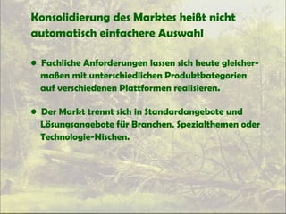 Konsolidierung des Marktes heißt nicht
automatisch einfachere Auswahl
• Fachliche Anforderungen lassen sich heute gleicher-
maßen mit unterschiedlichen Produktkategorien
auf verschiedenen Plattformen realisieren.
• Der Markt trennt sich in Standardangebote und
Lösungsangebote für Branchen, Spezialthemen oder
Technologie-Nischen.
 