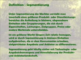 Definition | Segmentierung
Unter Segmentierung des Marktes versteht man
innerhalb eines größeren Produkt- oder Dienstleistungs-
bereiches die Aufteilung in kleinere, abgrenzbare
Einheiten oder Gruppierungen, die sich durch
Eigenschaften, Leistungen, Zielgruppen, Preise oder
andere Merkmale unterscheiden.
Ist ein größerer Markt längere Zeit relativ homogen,
wird er durch Segmentierung in kleinere Einheiten
aufgebrochen, die es dem Konsumenten erlauben,
zielgerichteter Angebote und Anbieter zu differenzieren.
Segmentierung geht häufig einher mit Technologie- oder
Angebotskonvergenz und Konsolidierung der Produkt-
und Anbieterlandschaft.
 
