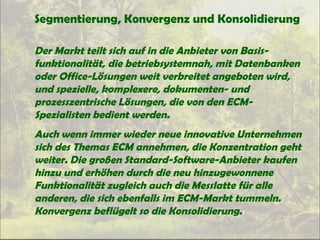 Segmentierung, Konvergenz und Konsolidierung
Der Markt teilt sich auf in die Anbieter von Basis-
funktionalität, die betriebsystemnah, mit Datenbanken
oder Office-Lösungen weit verbreitet angeboten wird,
und spezielle, komplexere, dokumenten- und
prozesszentrische Lösungen, die von den ECM-
Spezialisten bedient werden.
Auch wenn immer wieder neue innovative Unternehmen
sich des Themas ECM annehmen, die Konzentration geht
weiter. Die großen Standard-Software-Anbieter kaufen
hinzu und erhöhen durch die neu hinzugewonnene
Funktionalität zugleich auch die Messlatte für alle
anderen, die sich ebenfalls im ECM-Markt tummeln.
Konvergenz beflügelt so die Konsolidierung.
 