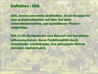 Definition | SOA
SOA, Service orientierte Architektur, ist ein Konzept für
eine Systemarchitektur mit dem Ziel einer
unternehmensweiten, agil gestaltbaren Prozess-
integration.
SOA ist ein Designansatz zum Entwurf von komplexen
Softwaresystemen, deren Funktionalität durch
voneinander unabhängige, lose gekoppelte Dienste
(Services) realisiert wird.
 