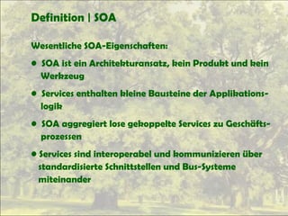 Definition | SOA
Wesentliche SOA-Eigenschaften:
• SOA ist ein Architekturansatz, kein Produkt und kein
Werkzeug
• Services enthalten kleine Bausteine der Applikations-
logik
• SOA aggregiert lose gekoppelte Services zu Geschäfts-
prozessen
• Services sind interoperabel und kommunizieren über
standardisierte Schnittstellen und Bus-Systeme
miteinander
 