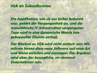 SOA als Zukunftsvision
Die Applikation, wie sie uns bisher bekannt
war, gehört der Vergangenheit an, und die
monolithische IT-Infrastruktur vergangener
Tage wird in eine dynamische Matrix lose
gekoppelter Dienste zerlegt.
Der Wechsel zu SOA wird nicht einfach sein: Wir
müssen lernen diese neue Software auf neue Art
und Weise erstellen und managen. Das Ergebnis
wird aber das bewegliche, on-demand
Unternehmen sein.
 