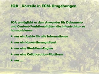 SOA | Vorteile in ECM-Umgebungen
SOA ermöglicht es dem Anwender für Dokument-
und Content-Funktionalitäten die Infrastruktur zu
harmonisieren:
• nur ein Archiv für alle Informationen
• nur ein Konvertierungsdienst
• nur eine Workflow-Engine
• nur eine Collaboration-Plattform
• nur …
 