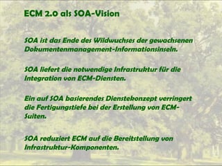 ECM 2.0 als SOA-Vision
SOA ist das Ende des Wildwuchses der gewachsenen
Dokumentenmanagement-Informationsinseln.
SOA liefert die notwendige Infrastruktur für die
Integration von ECM-Diensten.
Ein auf SOA basierendes Dienstekonzept verringert
die Fertigungstiefe bei der Erstellung von ECM-
Suiten.
SOA reduziert ECM auf die Bereitstellung von
Infrastruktur-Komponenten.
 
