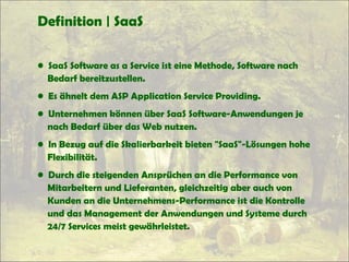 Definition | SaaS
• SaaS Software as a Service ist eine Methode, Software nach
Bedarf bereitzustellen.
• Es ähnelt dem ASP Application Service Providing.
• Unternehmen können über SaaS Software-Anwendungen je
nach Bedarf über das Web nutzen.
• In Bezug auf die Skalierbarkeit bieten "SaaS"-Lösungen hohe
Flexibilität.
• Durch die steigenden Ansprüchen an die Performance von
Mitarbeitern und Lieferanten, gleichzeitig aber auch von
Kunden an die Unternehmens-Performance ist die Kontrolle
und das Management der Anwendungen und Systeme durch
24/7 Services meist gewährleistet.
 