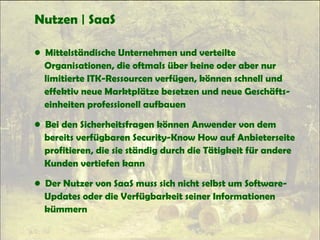 Nutzen | SaaS
• Mittelständische Unternehmen und verteilte
Organisationen, die oftmals über keine oder aber nur
limitierte ITK-Ressourcen verfügen, können schnell und
effektiv neue Marktplätze besetzen und neue Geschäfts-
einheiten professionell aufbauen
• Bei den Sicherheitsfragen können Anwender von dem
bereits verfügbaren Security-Know How auf Anbieterseite
profitieren, die sie ständig durch die Tätigkeit für andere
Kunden vertiefen kann
• Der Nutzer von SaaS muss sich nicht selbst um Software-
Updates oder die Verfügbarkeit seiner Informationen
kümmern
 