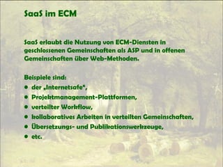 SaaS im ECM
SaaS erlaubt die Nutzung von ECM-Diensten in
geschlossenen Gemeinschaften als ASP und in offenen
Gemeinschaften über Web-Methoden.
Beispiele sind:
• der „Internetsafe“,
• Projektmanagement-Plattformen,
• verteilter Workflow,
• kollaboratives Arbeiten in verteilten Gemeinschaften,
• Übersetzungs- und Publikationswerkzeuge,
• etc.
 