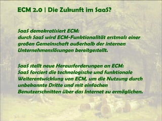 ECM 2.0 | Die Zukunft im SaaS?
SaaS demokratisiert ECM:
durch SaaS wird ECM-Funktionalität erstmals einer
großen Gemeinschaft außerhalb der internen
Unternehmenslösungen bereitgestellt.
SaaS stellt neue Herausforderungen an ECM:
SaaS forciert die technologische und funktionale
Weiterentwicklung von ECM, um die Nutzung durch
unbekannte Dritte und mit einfachen
Benutzerschnitten über das Internet zu ermöglichen.
 