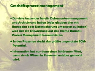 Geschäftsprozessmanagement
• Da viele Anwender bereits Dokumentenmanagement
und Archivierung haben (oder glauben dies mit
Sharepoint oder Datensicherung umgesetzt zu haben)
wird sich die Entwicklung auf das Thema Business
Process Management konzentrieren.
• In den Prozessen steckt das größte ungenutzte ECM-
Potential.
• Information hat nur dann einen inhärenten Wert,
wenn sie als Wissen in Prozessen nutzbar gemacht
wird.
 