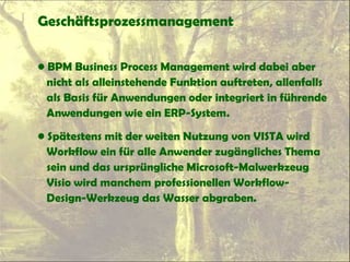 Geschäftsprozessmanagement
• BPM Business Process Management wird dabei aber
nicht als alleinstehende Funktion auftreten, allenfalls
als Basis für Anwendungen oder integriert in führende
Anwendungen wie ein ERP-System.
• Spätestens mit der weiten Nutzung von VISTA wird
Workflow ein für alle Anwender zugängliches Thema
sein und das ursprüngliche Microsoft-Malwerkzeug
Visio wird manchem professionellen Workflow-
Design-Werkzeug das Wasser abgraben.
 
