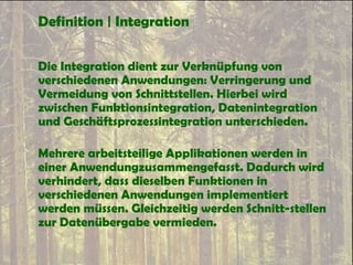 Definition | Integration
Die Integration dient zur Verknüpfung von
verschiedenen Anwendungen: Verringerung und
Vermeidung von Schnittstellen. Hierbei wird
zwischen Funktionsintegration, Datenintegration
und Geschäftsprozessintegration unterschieden.
Mehrere arbeitsteilige Applikationen werden in
einer Anwendungzusammengefasst. Dadurch wird
verhindert, dass dieselben Funktionen in
verschiedenen Anwendungen implementiert
werden müssen. Gleichzeitig werden Schnitt-stellen
zur Datenübergabe vermieden.
 