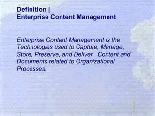 Definition |
Enterprise Content Management
Enterprise Content Management is the
Technologies used to Capture, Manage,
Store, Preserve, and Deliver Content and
Documents related to Organizational
Processes.
 