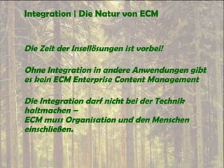Integration | Die Natur von ECM
Die Zeit der Insellösungen ist vorbei!
Ohne Integration in andere Anwendungen gibt
es kein ECM Enterprise Content Management
Die Integration darf nicht bei der Technik
haltmachen –
ECM muss Organisation und den Menschen
einschließen.
 