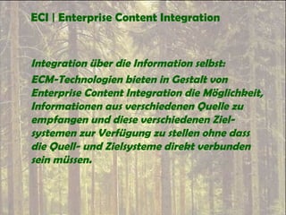 ECI | Enterprise Content Integration
Integration über die Information selbst:
ECM-Technologien bieten in Gestalt von
Enterprise Content Integration die Möglichkeit,
Informationen aus verschiedenen Quelle zu
empfangen und diese verschiedenen Ziel-
systemen zur Verfügung zu stellen ohne dass
die Quell- und Zielsysteme direkt verbunden
sein müssen.
 