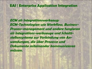 EAI | Enterprise Application Integration
ECM als Integrationswerkzeug:
ECM-Technologien wie Workflow, Business-
Process-management und andere fungieren
als Integrations-werkzeuge und Schnitt-
stellensysteme zur Verbindung von An-
wendungen, die über Prozesse und
Dokumente miteinander kommunizieren
müssen.
 