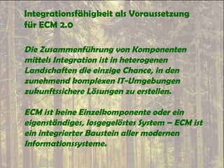 Integrationsfähigkeit als Voraussetzung
für ECM 2.0
Die Zusammenführung von Komponenten
mittels Integration ist in heterogenen
Landschaften die einzige Chance, in den
zunehmend komplexen IT-Umgebungen
zukunftssichere Lösungen zu erstellen.
ECM ist keine Einzelkomponente oder ein
eigenständiges, losgegelöstes System – ECM ist
ein integrierter Baustein aller modernen
Informationssysteme.
 