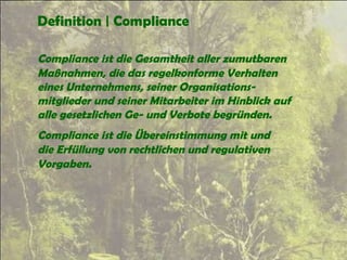 Definition | Compliance
Compliance ist die Gesamtheit aller zumutbaren
Maßnahmen, die das regelkonforme Verhalten
eines Unternehmens, seiner Organisations-
mitglieder und seiner Mitarbeiter im Hinblick auf
alle gesetzlichen Ge- und Verbote begründen.
Compliance ist die Übereinstimmung mit und
die Erfüllung von rechtlichen und regulativen
Vorgaben.
 