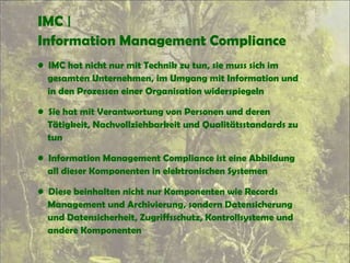 IMC |
Information Management Compliance
• IMC hat nicht nur mit Technik zu tun, sie muss sich im
gesamten Unternehmen, im Umgang mit Information und
in den Prozessen einer Organisation widerspiegeln
• Sie hat mit Verantwortung von Personen und deren
Tätigkeit, Nachvollziehbarkeit und Qualitätsstandards zu
tun
• Information Management Compliance ist eine Abbildung
all dieser Komponenten in elektronischen Systemen
• Diese beinhalten nicht nur Komponenten wie Records
Management und Archivierung, sondern Datensicherung
und Datensicherheit, Zugriffsschutz, Kontrollsysteme und
andere Komponenten
 