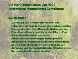 Die vier Komponenten von IMC |
Information Management Compliance
2. Delegation
Zuordnung von Verantwortlichkeiten und
entsprechende Ausbildung auf den nachgeordneten
Ebenen, die allen Betroffenen die Bedeutung von
Compliance-Regeln deutlich macht. Dies schlägt
sich auch in den Arbeitsprozessen,
Arbeitsplatzbeschreibungen, Verträgen und
Arbeitsanweisungen nieder Auf den verschiedenen
Ebenen einer Organisation muss abhängig von
Aufgaben und Zuständigkeiten der Mitarbeiter eine
Durchgängigkeit erzeugt werden.
 