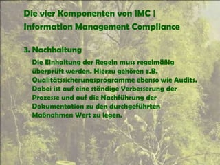 Die vier Komponenten von IMC |
Information Management Compliance
3. Nachhaltung
Die Einhaltung der Regeln muss regelmäßig
überprüft werden. Hierzu gehören z.B.
Qualitätssicherungsprogramme ebenso wie Audits.
Dabei ist auf eine ständige Verbesserung der
Prozesse und auf die Nachführung der
Dokumentation zu den durchgeführten
Maßnahmen Wert zu legen.
 