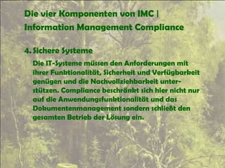 Die vier Komponenten von IMC |
Information Management Compliance
4.Sichere Systeme
Die IT-Systeme müssen den Anforderungen mit
ihrer Funktionalität, Sicherheit und Verfügbarkeit
genügen und die Nachvollziehbarkeit unter-
stützen. Compliance beschränkt sich hier nicht nur
auf die Anwendungsfunktionalität und das
Dokumentenmanagement sondern schließt den
gesamten Betrieb der Lösung ein.
 