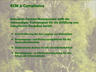ECM & Compliance
Enterprise Content Management stellt die
notwendigen Technologien für die Erfüllung von
Compliance-Vorgaben bereit:
• Protokollierung für das Logging von Aktivitäten
• Posteingangs- und Postausgangsbücher für die
Nachvollziehbarkeit
• Elektronische Archive für die Unveränderbarkeit
• Berechtigungs- und Rollenmanagement für den
Schutz der Informationen
 