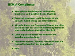 ECM & Compliance
• Kontrollierte Workflows für einheitliche
Ergebnisse und gleichbleibende Qualität
• Benachrichtigungen und Eskalation für die
zeitnahe Abarbeitung von Informationen
• Virtuelle Akten zur Zusammenführung von allen
Informationen aus unterschiedlichen Systemen in
einer vollständigen, aktuellen Übersicht
• Ordnungssystematiken mit Kontroll- und
Vererbungsmechanismen
• Versionierung von Objekten und Strukturen zur
Nachvollziehbarkeit der Bearbeitung
• usw.
 