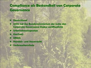 Compliance als Bestandteil von Corporate
Governance
• Deutschland
• 2002 hat das Bundesministerium der Justiz den
Corporate-Governance-Kodex veröffentlicht
• Unternehmensgesetze
• KonTraG
• UMAG
• Handels- und Steuerrecht
• Verbraucherschutz
 