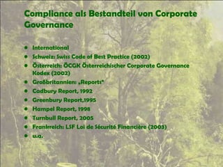 Compliance als Bestandteil von Corporate
Governance
• International
• Schweiz: Swiss Code of Best Practice (2002)
• Österreich: ÖCGK Österreichischer Corporate Governance
Kodex (2002)
• Großbritannien: „Reports“
• Cadbury Report, 1992
• Greenbury Report,1995
• Hampel Report, 1998
• Turnbull Report, 2005
• Frankreich: LSF Loi de Sécurité Financière (2003)
• u.a.
 