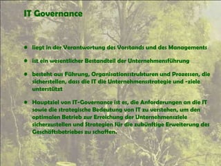 IT Governance
• liegt in der Verantwortung des Vorstands und des Managements
• ist ein wesentlicher Bestandteil der Unternehmensführung
• besteht aus Führung, Organisationsstrukturen und Prozessen, die
sicherstellen, dass die IT die Unternehmensstrategie und -ziele
unterstützt
• Hauptziel von IT-Governance ist es, die Anforderungen an die IT
sowie die strategische Bedeutung von IT zu verstehen, um den
optimalen Betrieb zur Erreichung der Unternehmensziele
sicherzustellen und Strategien für die zukünftige Erweiterung des
Geschäftsbetriebes zu schaffen.
 