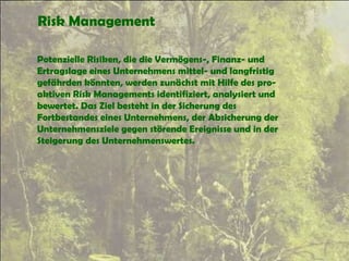 Risk Management
Potenzielle Risiken, die die Vermögens-, Finanz- und
Ertragslage eines Unternehmens mittel- und langfristig
gefährden könnten, werden zunächst mit Hilfe des pro-
aktiven Risk Managements identifiziert, analysiert und
bewertet. Das Ziel besteht in der Sicherung des
Fortbestandes eines Unternehmens, der Absicherung der
Unternehmensziele gegen störende Ereignisse und in der
Steigerung des Unternehmenswertes.
 