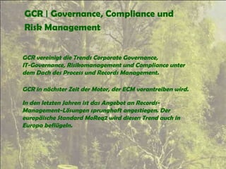 GCR | Governance, Compliance und
Risk Management
GCR vereinigt die Trends Corporate Governance,
IT-Governance, Risikomanagement und Compliance unter
dem Dach des Process und Records Management.
GCR in nächster Zeit der Motor, der ECM vorantreiben wird.
In den letzten Jahren ist das Angebot an Records-
Management-Lösungen sprunghaft angestiegen. Der
europäische Standard MoReq2 wird diesen Trend auch in
Europa beflügeln.
 