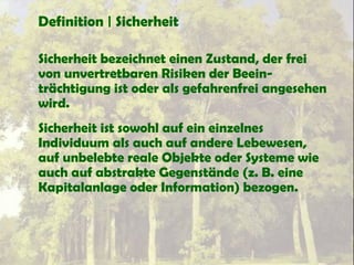 Definition | Sicherheit
Sicherheit bezeichnet einen Zustand, der frei
von unvertretbaren Risiken der Beein-
trächtigung ist oder als gefahrenfrei angesehen
wird.
Sicherheit ist sowohl auf ein einzelnes
Individuum als auch auf andere Lebewesen,
auf unbelebte reale Objekte oder Systeme wie
auch auf abstrakte Gegenstände (z. B. eine
Kapitalanlage oder Information) bezogen.
 